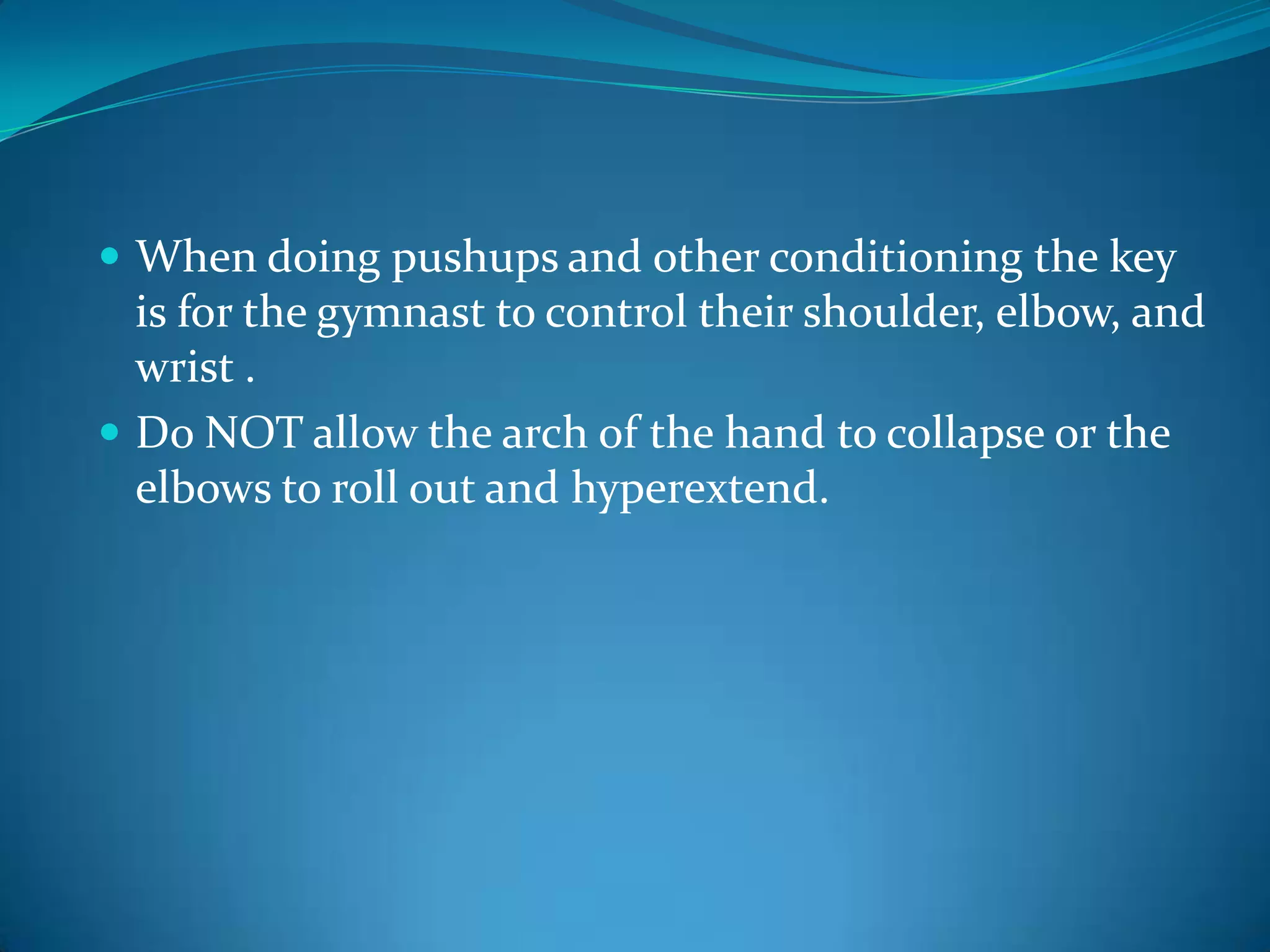 When doing pushups and other conditioning the key is for the gymnast to control their shoulder, elbow, and wrist .Do NOT allow the arch of the hand to collapse or the elbows to roll out and hyperextend.