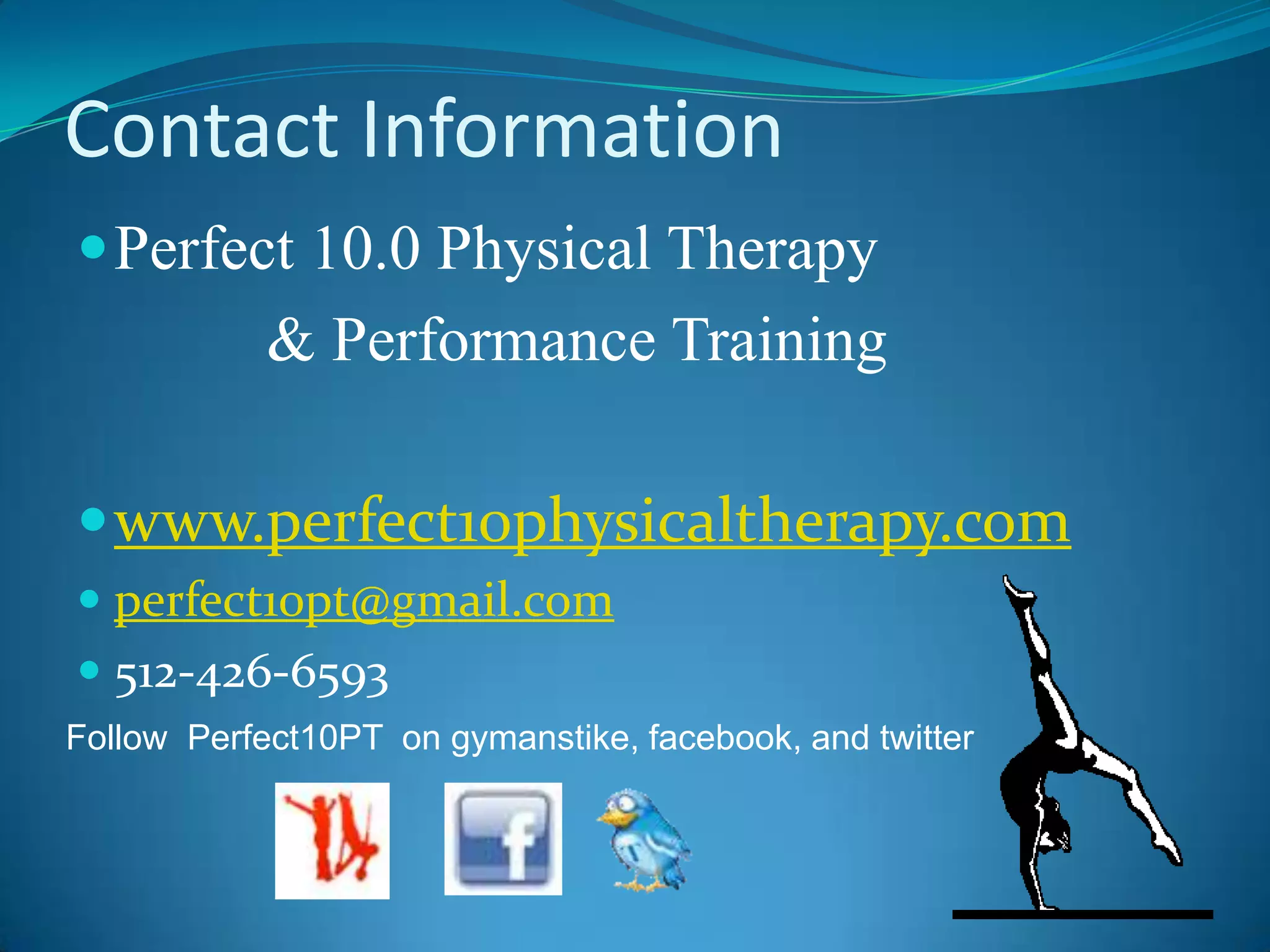Contact InformationPerfect 10.0 Physical Therapy             & Performance Trainingwww.perfect10physicaltherapy.comperfect10pt@gmail.com512-426-6593Follow  Perfect10PT  on gymanstike, facebook, and twitter 