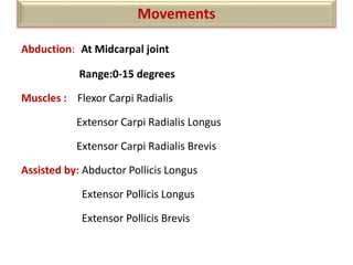 Abduction: At Midcarpal joint
Range:0-15 degrees
Muscles : Flexor Carpi Radialis
Extensor Carpi Radialis Longus
Extensor Carpi Radialis Brevis
Assisted by: Abductor Pollicis Longus
Extensor Pollicis Longus
Extensor Pollicis Brevis
Movements
 