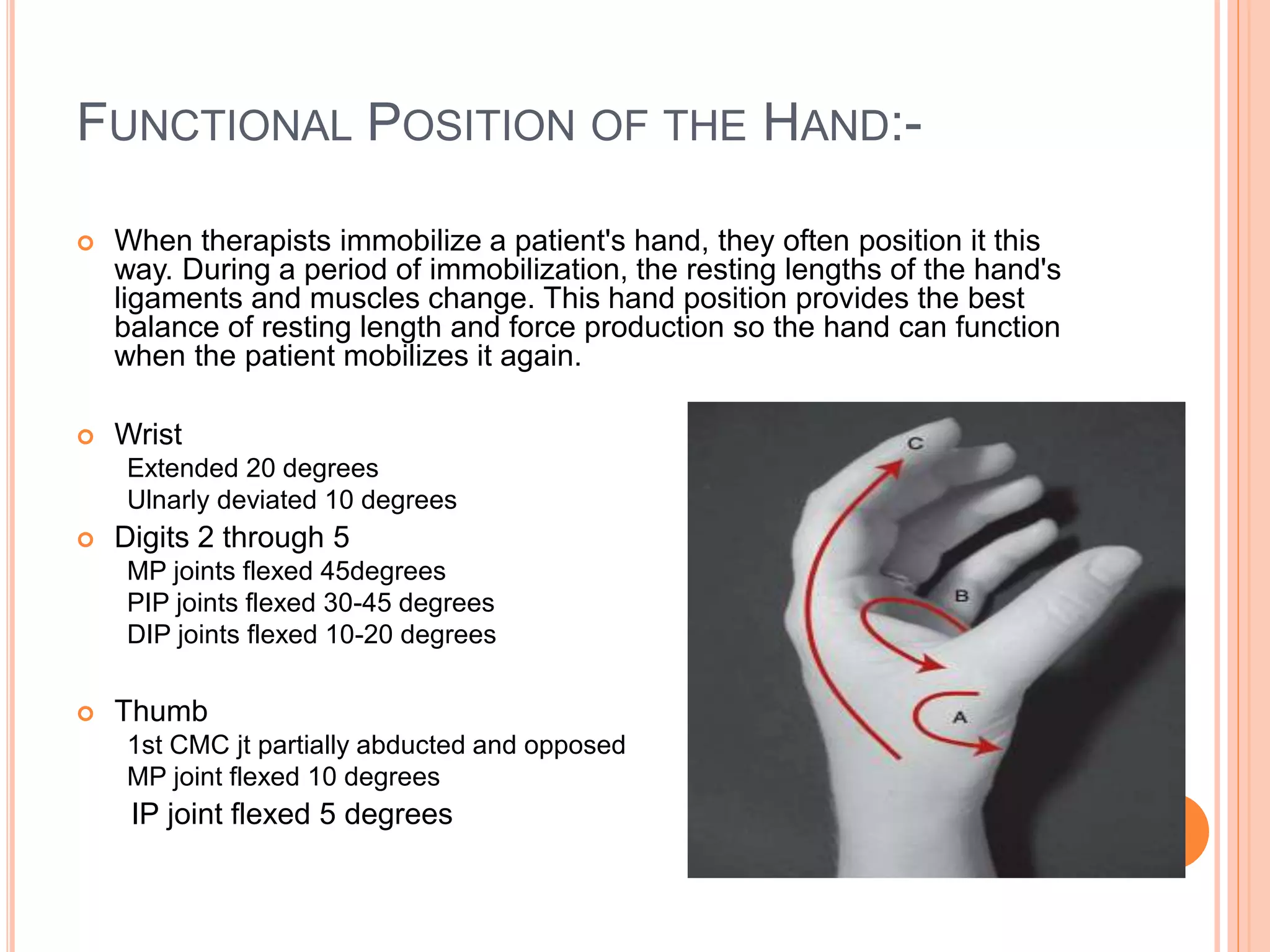 FUNCTIONAL POSITION OF THE HAND:-
 When therapists immobilize a patient's hand, they often position it this
way. During a period of immobilization, the resting lengths of the hand's
ligaments and muscles change. This hand position provides the best
balance of resting length and force production so the hand can function
when the patient mobilizes it again.
 Wrist
Extended 20 degrees
Ulnarly deviated 10 degrees
 Digits 2 through 5
MP joints flexed 45degrees
PIP joints flexed 30-45 degrees
DIP joints flexed 10-20 degrees
 Thumb
1st CMC jt partially abducted and opposed
MP joint flexed 10 degrees
IP joint flexed 5 degrees
 