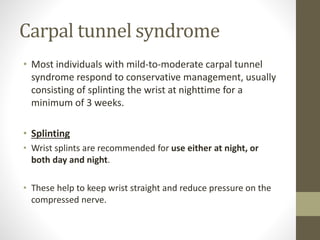 Carpal tunnel syndrome
• Most individuals with mild-to-moderate carpal tunnel
syndrome respond to conservative management, usually
consisting of splinting the wrist at nighttime for a
minimum of 3 weeks.
• Splinting
• Wrist splints are recommended for use either at night, or
both day and night.
• These help to keep wrist straight and reduce pressure on the
compressed nerve.
 