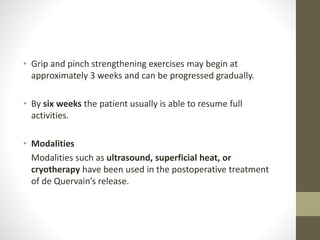 • Grip and pinch strengthening exercises may begin at
approximately 3 weeks and can be progressed gradually.
• By six weeks the patient usually is able to resume full
activities.
• Modalities
Modalities such as ultrasound, superficial heat, or
cryotherapy have been used in the postoperative treatment
of de Quervain’s release.
 