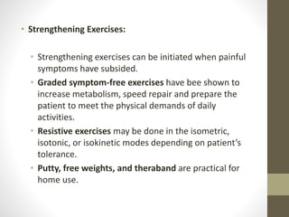 • Strengthening Exercises:
• Strengthening exercises can be initiated when painful
symptoms have subsided.
• Graded symptom-free exercises have bee shown to
increase metabolism, speed repair and prepare the
patient to meet the physical demands of daily
activities.
• Resistive exercises may be done in the isometric,
isotonic, or isokinetic modes depending on patient’s
tolerance.
• Putty, free weights, and theraband are practical for
home use.
 