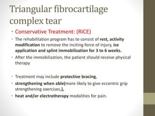 Triangular fibrocartilage
complex tear
• Conservative Treatment: (RICE)
• The rehabilitation program has to consist of rest, activity
modification to remove the inciting force of injury, ice
application and splint immobilization for 3 to 6 weeks.
• After the immobilization, the patient should receive physical
therapy
• Treatment may include protective bracing,
• strengthening when able(more likely to give eccentric grip
strengthening exercises,),
• heat and/or electrotherapy modalities for pain.
 