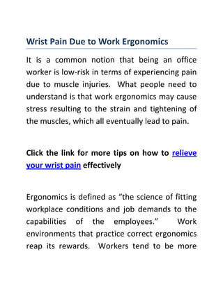 Wrist Pain Due to Work Ergonomics<br />It is a common notion that being an office worker is low-risk in terms of experiencing pain due to muscle injuries.  What people need to understand is that work ergonomics may cause stress resulting to the strain and tightening of the muscles, which all eventually lead to pain.<br />Click the link for more tips on how to relieve your wrist pain effectively<br />Ergonomics is defined as “the science of fitting workplace conditions and job demands to the capabilities of the employees.”  Work environments that practice correct ergonomics reap its rewards.  Workers tend to be more productive and get sick or injured less often.  Normally, ergonomic risk factors are due to jobs that require repetitive movements, staying in a certain position for too long a time and forceful exertions.  Frequent or heavy lifting, pushing, pulling, or carrying heavy objects and prolonged awkward postures are also causes of muscular pain. The level of risk depends on the intensity, frequency, and duration of the exposure to these conditions and the individuals' capacity to meet the force of other job demands that might be involved.<br />It is common for office workers, especially those whose job requires them to sit in front of a computer and type for hours, to complain about wrist pain.  It may be due to the repetitive movement, wrong keyboard angle and staying in that position for hours.  Pain is a signal that something is wrong and must be corrected.  Wrong work ergonomics causes wrist pain that may start with numbness and a tingling sensation in the hand.  When left untreated, the symptoms might worsen and become more pronounced, causing discomfort and even sleepless nights.  <br />From work to sports, the pain is inevitable. If you are an athlete and you’re experiencing this kind of discomfort, click on the link provided to prevent you from having wrist pain again.<br />Heat therapy is a safe, non-invasive and non-pharmaceutical form of treatment for effective wrist pain relief.  It offers gentle warmth and reprieve from wrist pain discomforts.  It penetrates deeply into the muscles and bones, improving blood flow to speed up the healing process while providing comfort.  It is a safe and effective pain treatment modality.  <br />