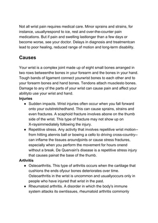Not all wrist pain requires medical care. Minor sprains and strains, for
instance, usuallyrespond to ice, rest and over-the-counter pain
medications. But if pain and swelling lastlonger than a few days or
become worse, see your doctor. Delays in diagnosis and treatmentcan
lead to poor healing, reduced range of motion and long-term disability.
Causes
Your wrist is a complex joint made up of eight small bones arranged in
two rows betweenthe bones in your forearm and the bones in your hand.
Tough bands of ligament connect yourwrist bones to each other and to
your forearm bones and hand bones. Tendons attach musclesto bones.
Damage to any of the parts of your wrist can cause pain and affect your
abilityto use your wrist and hand.
Injuries
● Sudden impacts. Wrist injuries often occur when you fall forward
onto your outstretchedhand. This can cause sprains, strains and
even fractures. A scaphoid fracture involves abone on the thumb
side of the wrist. This type of fracture may not show up on
X-raysimmediately following the injury.
● Repetitive stress. Any activity that involves repetitive wrist motion--
from hitting atennis ball or bowing a cello to driving cross-country--
can inflame the tissues aroundjoints or cause stress fractures,
especially when you perform the movement for hours onend
without a break. De Quervain's disease is a repetitive stress injury
that causes painat the base of the thumb.
Arthritis
● Osteoarthritis. This type of arthritis occurs when the cartilage that
cushions the ends ofyour bones deteriorates over time.
Osteoarthritis in the wrist is uncommon and usuallyoccurs only in
people who have injured that wrist in the past.
● Rheumatoid arthritis. A disorder in which the body's immune
system attacks its owntissues, rheumatoid arthritis commonly
 