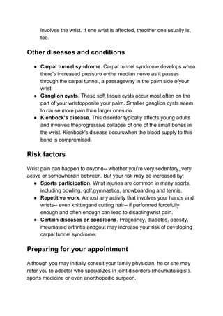 involves the wrist. If one wrist is affected, theother one usually is,
too.
Other diseases and conditions
● Carpal tunnel syndrome​. Carpal tunnel syndrome develops when
there's increased pressure onthe median nerve as it passes
through the carpal tunnel, a passageway in the palm side ofyour
wrist.
● Ganglion cysts​. These soft tissue cysts occur most often on the
part of your wristopposite your palm. Smaller ganglion cysts seem
to cause more pain than larger ones do.
● Kienbock's disease​. This disorder typically affects young adults
and involves theprogressive collapse of one of the small bones in
the wrist. Kienbock's disease occurswhen the blood supply to this
bone is compromised.
Risk factors
Wrist pain can happen to anyone-- whether you're very sedentary, very
active or somewherein between. But your risk may be increased by:
● Sports participation​. Wrist injuries are common in many sports,
including bowling, golf,gymnastics, snowboarding and tennis.
● Repetitive work​. Almost any activity that involves your hands and
wrists-- even knittingand cutting hair-- if performed forcefully
enough and often enough can lead to disablingwrist pain.
● Certain diseases or conditions​. Pregnancy, diabetes, obesity,
rheumatoid arthritis andgout may increase your risk of developing
carpal tunnel syndrome.
Preparing for your appointment
Although you may initially consult your family physician, he or she may
refer you to adoctor who specializes in joint disorders (rheumatologist),
sports medicine or even anorthopedic surgeon.
 