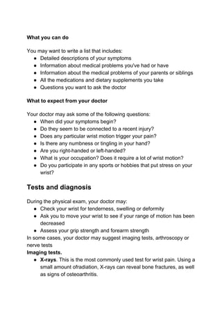 What you can do
You may want to write a list that includes:
● Detailed descriptions of your symptoms
● Information about medical problems you've had or have
● Information about the medical problems of your parents or siblings
● All the medications and dietary supplements you take
● Questions you want to ask the doctor
What to expect from your doctor
Your doctor may ask some of the following questions:
● When did your symptoms begin?
● Do they seem to be connected to a recent injury?
● Does any particular wrist motion trigger your pain?
● Is there any numbness or tingling in your hand?
● Are you right-handed or left-handed?
● What is your occupation? Does it require a lot of wrist motion?
● Do you participate in any sports or hobbies that put stress on your
wrist?
Tests and diagnosis
During the physical exam, your doctor may:
● Check your wrist for tenderness, swelling or deformity
● Ask you to move your wrist to see if your range of motion has been
decreased
● Assess your grip strength and forearm strength
In some cases, your doctor may suggest imaging tests, arthroscopy or
nerve tests
Imaging tests.
● X-rays​. This is the most commonly used test for wrist pain. Using a
small amount ofradiation, X-rays can reveal bone fractures, as well
as signs of osteoarthritis.
 