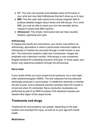 ● CT​. This scan can provide more-detailed views of the bones in
your wrist and may help findfractures that don't show up on X-rays.
● MRI​. This test uses radio waves and a strong magnetic field to
produce detailed images ofyour bones and soft tissues. For a wrist
MRI, you may be able to insert your arm into asmaller device
instead of whole-body MRI machine.
● Ultrasound​. This simple, noninvasive test can help visualize
tendons, ligaments and cysts.
Arthroscopy
If imaging test results are inconclusive, your doctor may perform an
arthroscopy, aprocedure in which a pencil-sized instrument called an
arthroscope is inserted into yourwrist through a small incision in your
skin. The instrument contains a light and a tinycamera. Images are
projected onto a television monitor. Arthroscopy is now considered
thegold standard for evaluating long-term wrist pain. In some cases, your
doctor may repairwrist problems through the arthroscope.
Nerve tests
If your doctor thinks you have carpal tunnel syndrome, he or she might
order anelectromyogram (EMG). This test measures the tiny electrical
discharges produced in yourmuscles. A needle-thin electrode is inserted
into the muscle, and its electrical activityis recorded when the muscle is
at rest and when it's contracted. Nerve conduction studiesalso are
performed as part of an EMG to assess if the electrical impulses are
slowed inthe region of the carpal tunnel.
Treatments and drugs
Treatments for wrist problems vary greatly, depending on the type,
location and severityof the injury, as well as on your age and overall
health.
Medications
 