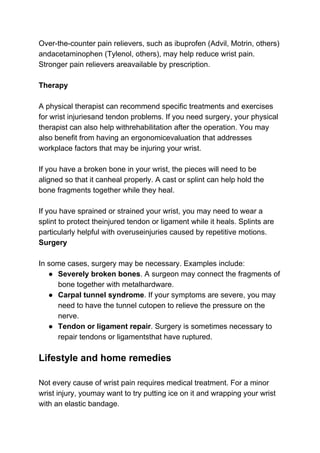 Over-the-counter pain relievers, such as ibuprofen (Advil, Motrin, others)
andacetaminophen (Tylenol, others), may help reduce wrist pain.
Stronger pain relievers areavailable by prescription.
Therapy
A physical therapist can recommend specific treatments and exercises
for wrist injuriesand tendon problems. If you need surgery, your physical
therapist can also help withrehabilitation after the operation. You may
also benefit from having an ergonomicevaluation that addresses
workplace factors that may be injuring your wrist.
If you have a broken bone in your wrist, the pieces will need to be
aligned so that it canheal properly. A cast or splint can help hold the
bone fragments together while they heal.
If you have sprained or strained your wrist, you may need to wear a
splint to protect theinjured tendon or ligament while it heals. Splints are
particularly helpful with overuseinjuries caused by repetitive motions.
Surgery
In some cases, surgery may be necessary. Examples include:
● Severely broken bones​. A surgeon may connect the fragments of
bone together with metalhardware.
● Carpal tunnel syndrome​. If your symptoms are severe, you may
need to have the tunnel cutopen to relieve the pressure on the
nerve.
● Tendon or ligament repair​. Surgery is sometimes necessary to
repair tendons or ligamentsthat have ruptured.
Lifestyle and home remedies
Not every cause of wrist pain requires medical treatment. For a minor
wrist injury, youmay want to try putting ice on it and wrapping your wrist
with an elastic bandage.
 