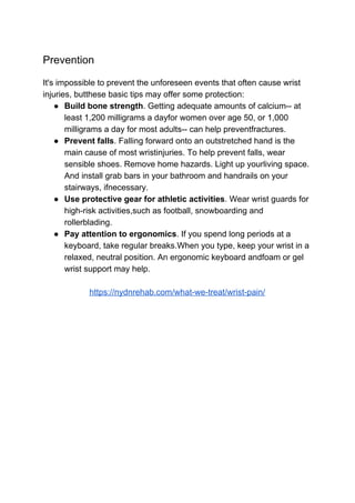 Prevention
It's impossible to prevent the unforeseen events that often cause wrist
injuries, butthese basic tips may offer some protection:
● Build bone strength​. Getting adequate amounts of calcium-- at
least 1,200 milligrams a dayfor women over age 50, or 1,000
milligrams a day for most adults-- can help preventfractures.
● Prevent falls​. Falling forward onto an outstretched hand is the
main cause of most wristinjuries. To help prevent falls, wear
sensible shoes. Remove home hazards. Light up yourliving space.
And install grab bars in your bathroom and handrails on your
stairways, ifnecessary.
● Use protective gear for athletic activities​. Wear wrist guards for
high-risk activities,such as football, snowboarding and
rollerblading.
● Pay attention to ergonomics​. If you spend long periods at a
keyboard, take regular breaks.When you type, keep your wrist in a
relaxed, neutral position. An ergonomic keyboard andfoam or gel
wrist support may help.
https://nydnrehab.com/what-we-treat/wrist-pain/
 