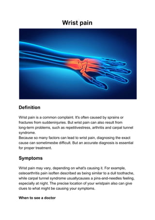 Wrist​ ​pain
Definition
Wrist pain is a common complaint. It's often caused by sprains or
fractures from suddeninjuries. But wrist pain can also result from
long-term problems, such as repetitivestress, arthritis and carpal tunnel
syndrome.
Because so many factors can lead to wrist pain, diagnosing the exact
cause can sometimesbe difficult. But an accurate diagnosis is essential
for proper treatment.
Symptoms
Wrist pain may vary, depending on what's causing it. For example,
osteoarthritis pain isoften described as being similar to a dull toothache,
while carpal tunnel syndrome usuallycauses a pins-and-needles feeling,
especially at night. The precise location of your wristpain also can give
clues to what might be causing your symptoms.
When to see a doctor
 