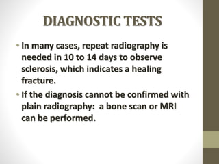 DIAGNOSTIC TESTS
• In many cases, repeat radiography is
needed in 10 to 14 days to observe
sclerosis, which indicates a healing
fracture.
• If the diagnosis cannot be confirmed with
plain radiography: a bone scan or MRI
can be performed.
 