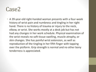 Case2
• A 39-year-old right-handed woman presents with a four-week
history of wrist pain and numbness and tingling in her right
hand. There is no history of trauma or injury to the neck,
elbow, or wrist. She works mostly at a desk job but has not
had any changes in her work schedule. Physical examination of
the wrist reveals no soft tissue swelling, muscle atrophy, or
skin changes. She has painful wrist extension, as well as
reproduction of the tingling in her fifth finger with tapping
over the pisiform. Grip strength is normal and no other bony
tenderness is appreciated.
 