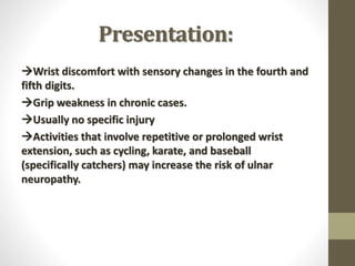 Presentation:
Wrist discomfort with sensory changes in the fourth and
fifth digits.
Grip weakness in chronic cases.
Usually no specific injury
Activities that involve repetitive or prolonged wrist
extension, such as cycling, karate, and baseball
(specifically catchers) may increase the risk of ulnar
neuropathy.
 
