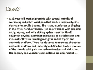 Case3
• A 31-year-old woman presents with several months of
worsening radial left wrist pain that started insidiously. She
denies any specific trauma. She has no numbness or tingling
in the wrist, hand, or fingers. Her pain worsens with gripping
and grasping, and with picking up her nine-month-old
daughter. Physical examination reveals no discoloration and
minimal soft tissue swelling along the radial styloid and
anatomic snuffbox. There is soft tissue tenderness about the
anatomic snuffbox and radial styloid. She has limited motion
of the thumb, with pain mostly in extension and abduction.
Her sensory and vascular examinations are unremarkable.
 