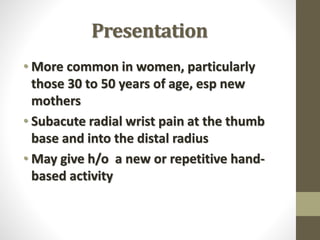 Presentation
• More common in women, particularly
those 30 to 50 years of age, esp new
mothers
• Subacute radial wrist pain at the thumb
base and into the distal radius
• May give h/o a new or repetitive hand-
based activity
 