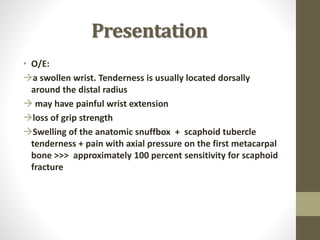 Presentation
• O/E:
a swollen wrist. Tenderness is usually located dorsally
around the distal radius
 may have painful wrist extension
loss of grip strength
Swelling of the anatomic snuffbox + scaphoid tubercle
tenderness + pain with axial pressure on the first metacarpal
bone >>> approximately 100 percent sensitivity for scaphoid
fracture
 