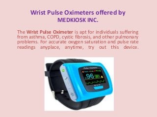 Wrist Pulse Oximeters offered by
MEDKIOSK INC.
The Wrist Pulse Oximeter is apt for individuals suffering
from asthma, COPD, cystic fibrosis, and other pulmonary
problems. For accurate oxygen saturation and pulse rate
readings anyplace, anytime, try out this device.
 