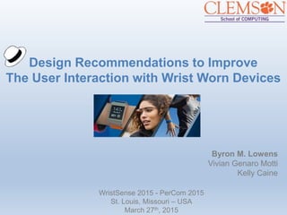 Design Recommendations to Improve
The User Interaction with Wrist Worn Devices
Byron M. Lowens
Vivian Genaro Motti
Kelly Caine
WristSense 2015 - PerCom 2015
St. Louis, Missouri – USA
March 27th, 2015
 