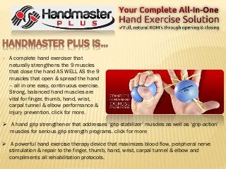 HANDMASTER PLUS IS…
 A complete hand exerciser that
naturally strengthens the 9 muscles
that close the hand AS WELL AS the 9
muscles that open & spread the hand
– all in one easy, continuous exercise.
Strong, balanced hand muscles are
vital for finger, thumb, hand, wrist,
carpal tunnel & elbow performance &
injury prevention. click for more.
 A hand grip strengthener that addresses ‘grip-stabilizer’ muscles as well as ‘grip-action’
muscles for serious grip strength programs. click for more
 A powerful hand exercise therapy device that maximizes blood flow, peripheral nerve
stimulation & repair to the finger, thumb, hand, wrist, carpal tunnel & elbow and
compliments all rehabilitation protocols.
 