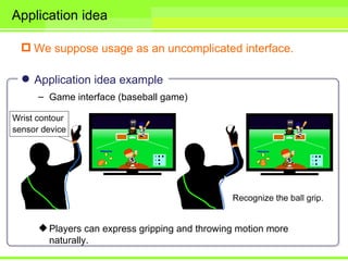 Application idea

  We suppose usage as an uncomplicated interface.

  Application idea example
    – Game interface (baseball game)




     Players can express gripping and throwing motion more
      naturally.
 