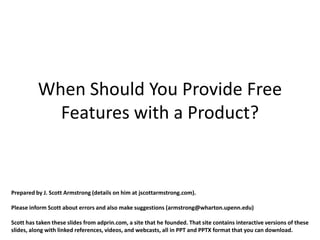 When Should You Provide Free
            Features with a Product?


Prepared by J. Scott Armstrong (details on him at jscottarmstrong.com).

Please inform Scott about errors and also make suggestions (armstrong@wharton.upenn.edu)

Scott has taken these slides from adprin.com, a site that he founded. That site contains interactive versions of these
slides, along with linked references, videos, and webcasts, all in PPT and PPTX format that you can download.
 