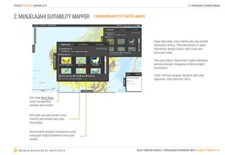 PROJECT POTICO // JANUARI 2013                                                                                                    // 2. Menjelajahi Suitability Mapper



2. MENJELAJAHI SUITABILITY MAPPER                        // MENAMPILKAN PETA TEMATIK LAINNYA




                                                                                                    Dapat digunakan untuk melihat peta-peta tematik
                                                                                                    Kalimantan lainnya. Peta-peta tematik ini dapat
                                                                                                    ditampilkan dengan dilapisi oleh visual peta
                                                                                                    kecocokan lahan.

                                                                                                    Peta yang dilapisi dapat diatur tingkat kedalaman
                                                                                                    warnanya dengan menggeser tombol pengatur
                                                                                                    transparansi.

                                                                                                    Untuk informasi lengkap mengenai data yang
                                                                                                    digunakan, lihat Dokumen Teknis.




              Klik kotak More Maps
              untuk mengaktifkan
              tampilan peta tematik.


              Klik salah satu peta tematik untuk
              memilih peta tematik yang akan
              ditampilkan.

              Geser tombol pengatur transparansi untuk
              mengubah tingkat kedalaman warna peta
              tematik.


                                                                                      BUKU PANDUAN SINGKAT | PENGGUNAAN PERANGKAT WEB SUITABILITY MAPPER | 9
 
