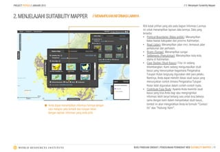 PROJECT POTICO // JANUARI 2013                                                                                                             // 2. Menjelajahi Suitability Mapper



2. MENJELAJAHI SUITABILITY MAPPER                                   // MENAMPILKAN INFORMASI LAINNYA

                                                                                                       Klik kotak pilihan yang ada pada bagian Informasi Lainnya
                                                                                                       ini untuk menampilkan lapisan data lainnya. Data yang
                                                                                                       tersedia:
                                                                                                       •  Political Boundaries (Batas politik): Menampilkan
                                                                                                           batas-bastas kabupaten dan provinsi Kalimantan.
                                                                                                       •  Road (Jalan): Menampilkan jalan rinci, termasuk jalan
                                                                                                           perkebunan dan perhutani.
                                                                                                       •  Rivers (Sungai): Menampilkan sungai
                                                                                                       •  Settlements (Pemukiman): Menampilkan kota-kota
                                                                                                           utama di Kalimantan.
                                                                                                       •  Case Studies (Studi Kasus): Fitur ini sedang
                                                                                                           dikembangkan. Kami sedang mengumpulkan studi
                                                                                                           kasus yang menunjukkan bagaimana Penganalisa
                                                                                                           Tutupan Hutan langsung digunakan oleh para pelaku.
                                                                                                           Nantinya, Anda dapat memilih lokasi studi kasus yang
                                                                                                           menunjukkan contoh dimana Penganalisa Tutupan
                                                                                                           Hutan telah digunakan dalam contoh-contoh nyata.
                                                                                                       •  Contribute Case Study: Apabila Anda memiliki studi
                                                                                                           kasus yang bisa Anda bagi atau menginginkan
                                                                                                           informasi lebih lanjut tentang cara untuk bisa bekerja
                                                                                                           sama dengan kami dalam menyediakan studi kasus,
                            é Anda dapat menampilkan informasi lainnya dengan                             tombol ini akan mengarahkan Anda ke formulir “Contact
                               cara melapisi peta tematik dan tutupan lahan                                Us” atau "Hubungi Kami".
                               dengan lapisan informasi yang anda pilih.




                                                                                                BUKU PANDUAN SINGKAT | PENGGUNAAN PERANGKAT WEB SUITABILITY MAPPER | 10
 