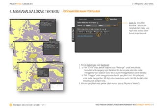 PROJECT POTICO // JANUARI 2013                                                                                    // 4. Menganalisa Lokasi Tertentu



4. MENGANALISA LOKASI TERTENTU   // DENGAN MENGGUNAKAN FITUR GAMBAR

                                                                                  1
                                                                                                              Zoom To: Masukkan
                                                                                                              koordinat Latitude dan
                                                                                                              Langitude dari lokasi yang
                                                                                                              ingin anda analisa dalam
                                                                                                              format derajat desimal.
                                                                      2




                                               1. Klik tab Select Sites pada Dashboard
                                               2. a. Pilih “Circle” untuk bentuk lingkaran atau “Rectangle” untuk bentuk kotak,
                                                       kemudian tarik area yang ingin dianalisa. Klik kursor pada peta untuk mulai
                                                       menggambar dan lepaskan kursor ketika sudah menggambarkan daerah tersebut.
                            3
                                                   b. Pilih “Polygon” untuk menggambarkan bentuk yang lebih rinci. Klik pada peta
                                                     untuk mulai menggambar, klik lagi untuk menentukan sudut, dan klik dua kali untuk
                                                     menyelesaikan poligon Anda.
                                               3. Klik area yang telah anda gambar (akan muncul pop-up ‘My area of Interest’)




                                                                    BUKU PANDUAN SINGKAT | PENGGUNAAN PERANGKAT WEB SUITABILITY MAPPER | 12
 