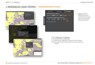 PROJECT POTICO // JANUARI 2013                                                                                       // 4. Menganalisa Lokasi Tertentu



4. MENGANALISA LOKASI TERTENTU       // DENGAN MENGGUNAKAN FITUR UPLOAD

                                                                                    1
                                                                                                                 Zoom To: Masukkan
                                                                                                                 koordinat Latitude dan
                                                                                                                 Langitude dari lokasi yang
                                                                                                                 ingin anda analisa dalam
                                                                                                                 format derajat desimal.
                                                                                         2




                 3
                                                         1. Klik tab Select Sites pada Dashboard
                                                         2. Pilih Upload pada opsi pilihan bentuk.
                                                         3. Cari berkas bentuk (shapeﬁle-ZIP) yang anda miliki lalu upload.
                                                         4. Klik area yang telah anda upload (akan muncul pop-up ‘My area of
                                                                 Interest’)

                                 4




                                                                      BUKU PANDUAN SINGKAT | PENGGUNAAN PERANGKAT WEB SUITABILITY MAPPER | 13
 