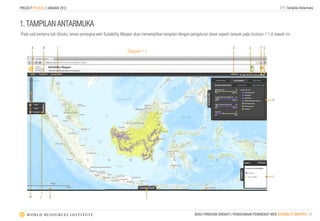 PROJECT POTICO // JANUARI 2013                                                                                                                                  // 1. Tampilan Antarmuka



1. TAMPILAN ANTARMUKA
Pada saat pertama kali dibuka, laman perangkat web Suitability Mapper akan menampilkan tampilan dengan pengaturan dasar seperti tampak pada ilustrasi 1.1 di bawah ini:


          A       B       C                                                                                                        D         E      F G
                                                                  Diagram 1.1




                                                                                                                                                           H




                                                                                                                                                           I




      M       L       K                                                      J



                                                                                                           BUKU PANDUAN SINGKAT | PENGGUNAAN PERANGKAT WEB SUITABILITY MAPPER | 2
 