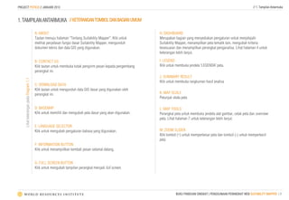 PROJECT POTICO // JANUARI 2013                                                                                                                                             // 1. Tampilan Antarmuka



1. TAMPILAN ANTARMUKA // KETERANGAN TOMBOL DAN BAGIAN UMUM

                                         A: ABOUT                                                           H: DASHBOARD
                                         Tautan menuju halaman “Tentang Suitability Mapper”. Klik untuk     Merupakan bagian yang menyediakan pengaturan untuk menjelajahi
                                         melihat penjelasan fungsi dasar Suitability Mapper, mengunduh      Suitability Mapper, menampilkan peta tematik lain, mengubah kriteria
                                         dokumen teknis dan data GIS yang digunakan.                        kesesuaian dan menampilkan perangkat penganalisa. Lihat halaman 4 untuk
                                                                                                            keterangan lebih lanjut.

                                         B: CONTACT US                                                      I: LEGEND
                                         Klik tautan untuk membuka kotak pengirim pesan kepada pengembang   Klik untuk membuka jendela ‘LEGENDA’ peta.
                                         perangkat ini.
                                                                                                            J: SUMMARY RESULT
     Lihat keterangan pada Diagram 1.1




                                                                                                            Klik untuk membuka rangkuman hasil analisa
                                         C: DOWNLOAD DATA
                                         Klik tautan untuk mengunduh data GIS dasar yang digunakan oleh
                                         perangkat ini.                                                     K: MAP SCALE
                                                                                                            Petunjuk skala peta

                                         D: BASEMAP                                                         L: MAP TOOLS
                                         Klik untuk memilih dan mengubah peta dasar yang akan digunakan.    Perangkat peta untuk membuka jendela alat gambar, cetak peta dan overview
                                                                                                            peta. Lihat halaman 7 untuk keterangan lebih lanjut.
                                         E: LANGUAGE SELECTOR
                                         Klik untuk mengubah pengaturan bahasa yang digunakan.              M: ZOOM SLIDER
                                                                                                            Klik tombol (+) untuk memperbesar peta dan tombol (-) untuk memperkecil
                                                                                                            peta
                                         F: INFORMATION BUTTON
                                         Klik untuk menampiilkan kembali pesan selamat datang.


                                         G: FULL SCREEN BUTTON
                                         Klik untuk mengubah tampilan perangkat menjadi full screen.




                                                                                                                       BUKU PANDUAN SINGKAT | PENGGUNAAN PERANGKAT WEB SUITABILITY MAPPER | 3
 