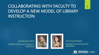 COLLABORATING WITH FACULTY TO
DEVELOP A NEW MODEL OF LIBRARY
INSTRUCTION
JACQUELINE FRANK
INSTRUCTION & ACCESSIBILITY
LIBRARIAN
TAYLOR MOORMAN
RESEARCH & INSTRUCTION
LIBRARIAN
1
 