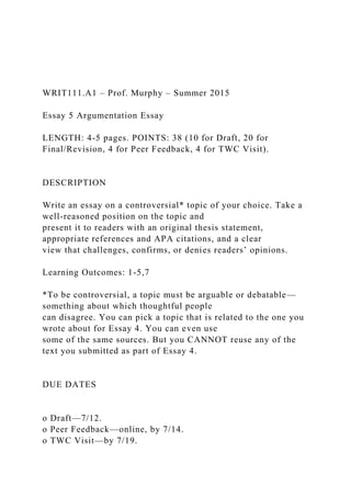 WRIT111.A1 – Prof. Murphy – Summer 2015
Essay 5 Argumentation Essay
LENGTH: 4-5 pages. POINTS: 38 (10 for Draft, 20 for
Final/Revision, 4 for Peer Feedback, 4 for TWC Visit).
DESCRIPTION
Write an essay on a controversial* topic of your choice. Take a
well-reasoned position on the topic and
present it to readers with an original thesis statement,
appropriate references and APA citations, and a clear
view that challenges, confirms, or denies readers’ opinions.
Learning Outcomes: 1-5,7
*To be controversial, a topic must be arguable or debatable—
something about which thoughtful people
can disagree. You can pick a topic that is related to the one you
wrote about for Essay 4. You can even use
some of the same sources. But you CANNOT reuse any of the
text you submitted as part of Essay 4.
DUE DATES
o Draft—7/12.
o Peer Feedback—online, by 7/14.
o TWC Visit—by 7/19.
 