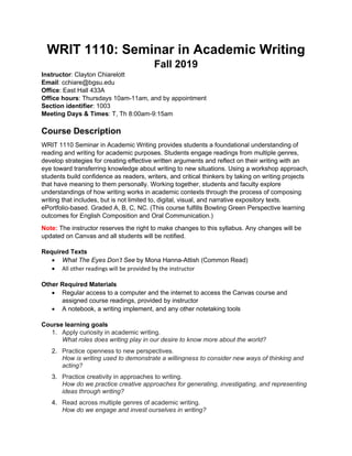 WRIT 1110: Seminar in Academic Writing
Fall 2019
Instructor: Clayton Chiarelott
Email: cchiare@bgsu.edu
Office: East Hall 433A
Office hours: Thursdays 10am-11am, and by appointment
Section identifier: 1003
Meeting Days & Times: T, Th 8:00am-9:15am
Course Description
WRIT 1110 Seminar in Academic Writing provides students a foundational understanding of
reading and writing for academic purposes. Students engage readings from multiple genres,
develop strategies for creating effective written arguments and reflect on their writing with an
eye toward transferring knowledge about writing to new situations. Using a workshop approach,
students build confidence as readers, writers, and critical thinkers by taking on writing projects
that have meaning to them personally. Working together, students and faculty explore
understandings of how writing works in academic contexts through the process of composing
writing that includes, but is not limited to, digital, visual, and narrative expository texts.
ePortfolio-based. Graded A, B, C, NC. (This course fulfills Bowling Green Perspective learning
outcomes for English Composition and Oral Communication.)
Note: The instructor reserves the right to make changes to this syllabus. Any changes will be
updated on Canvas and all students will be notified.
Required Texts
• What The Eyes Don’t See by Mona Hanna-Attish (Common Read)
• All other readings will be provided by the instructor
Other Required Materials
• Regular access to a computer and the internet to access the Canvas course and
assigned course readings, provided by instructor
• A notebook, a writing implement, and any other notetaking tools
Course learning goals
1. Apply curiosity in academic writing.
What roles does writing play in our desire to know more about the world?
2. Practice openness to new perspectives.
How is writing used to demonstrate a willingness to consider new ways of thinking and
acting?
3. Practice creativity in approaches to writing.
How do we practice creative approaches for generating, investigating, and representing
ideas through writing?
4. Read across multiple genres of academic writing.
How do we engage and invest ourselves in writing?
 