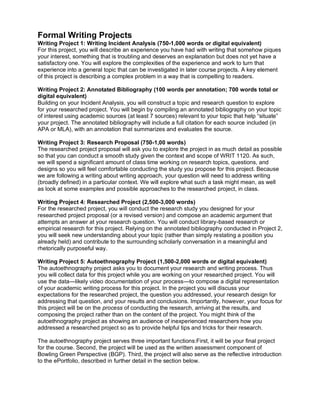 Formal Writing Projects
Writing Project 1: Writing Incident Analysis (750-1,000 words or digital equivalent)
For this project, you will describe an experience you have had with writing that somehow piques
your interest, something that is troubling and deserves an explanation but does not yet have a
satisfactory one. You will explore the complexities of the experience and work to turn that
experience into a general topic that can be investigated in later course projects. A key element
of this project is describing a complex problem in a way that is compelling to readers.
Writing Project 2: Annotated Bibliography (100 words per annotation; 700 words total or
digital equivalent)
Building on your Incident Analysis, you will construct a topic and research question to explore
for your researched project. You will begin by compiling an annotated bibliography on your topic
of interest using academic sources (at least 7 sources) relevant to your topic that help “situate”
your project. The annotated bibliography will include a full citation for each source included (in
APA or MLA), with an annotation that summarizes and evaluates the source.
Writing Project 3: Research Proposal (750-1,00 words)
The researched project proposal will ask you to explore the project in as much detail as possible
so that you can conduct a smooth study given the context and scope of WRIT 1120. As such,
we will spend a significant amount of class time working on research topics, questions, and
designs so you will feel comfortable conducting the study you propose for this project. Because
we are following a writing about writing approach, your question will need to address writing
(broadly defined) in a particular context. We will explore what such a task might mean, as well
as look at some examples and possible approaches to the researched project, in class.
Writing Project 4: Researched Project (2,500-3,000 words)
For the researched project, you will conduct the research study you designed for your
researched project proposal (or a revised version) and compose an academic argument that
attempts an answer at your research question. You will conduct library-based research or
empirical research for this project. Relying on the annotated bibliography conducted in Project 2,
you will seek new understanding about your topic (rather than simply restating a position you
already held) and contribute to the surrounding scholarly conversation in a meaningful and
rhetorically purposeful way.
Writing Project 5: Autoethnography Project (1,500-2,000 words or digital equivalent)
The autoethnography project asks you to document your research and writing process. Thus
you will collect data for this project while you are working on your researched project. You will
use the data—likely video documentation of your process—to compose a digital representation
of your academic writing process for this project. In the project you will discuss your
expectations for the researched project, the question you addressed, your research design for
addressing that question, and your results and conclusions. Importantly, however, your focus for
this project will be on the process of conducting the research, arriving at the results, and
composing the project rather than on the content of the project. You might think of the
autoethnography project as showing an audience of inexperienced researchers how you
addressed a researched project so as to provide helpful tips and tricks for their research.
The autoethnography project serves three important functions:First, it will be your final project
for the course. Second, the project will be used as the written assessment component of
Bowling Green Perspective (BGP). Third, the project will also serve as the reflective introduction
to the ePortfolio, described in further detail in the section below.
 