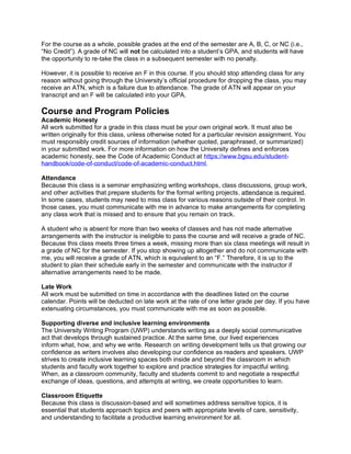 For the course as a whole, possible grades at the end of the semester are A, B, C, or NC (i.e.,
“No Credit”). A grade of NC will not be calculated into a student’s GPA, and students will have
the opportunity to re-take the class in a subsequent semester with no penalty.
However, it is possible to receive an F in this course. If you should stop attending class for any
reason without going through the University’s official procedure for dropping the class, you may
receive an ATN, which is a failure due to attendance. The grade of ATN will appear on your
transcript and an F will be calculated into your GPA.
Course and Program Policies
Academic Honesty
All work submitted for a grade in this class must be your own original work. It must also be
written originally for this class, unless otherwise noted for a particular revision assignment. You
must responsibly credit sources of information (whether quoted, paraphrased, or summarized)
in your submitted work. For more information on how the University defines and enforces
academic honesty, see the Code of Academic Conduct at https://www.bgsu.edu/student-
handbook/code-of-conduct/code-of-academic-conduct.html.
Attendance
Because this class is a seminar emphasizing writing workshops, class discussions, group work,
and other activities that prepare students for the formal writing projects, attendance is required.
In some cases, students may need to miss class for various reasons outside of their control. In
those cases, you must communicate with me in advance to make arrangements for completing
any class work that is missed and to ensure that you remain on track.
A student who is absent for more than two weeks of classes and has not made alternative
arrangements with the instructor is ineligible to pass the course and will receive a grade of NC.
Because this class meets three times a week, missing more than six class meetings will result in
a grade of NC for the semester. If you stop showing up altogether and do not communicate with
me, you will receive a grade of ATN, which is equivalent to an “F.” Therefore, it is up to the
student to plan their schedule early in the semester and communicate with the instructor if
alternative arrangements need to be made.
Late Work
All work must be submitted on time in accordance with the deadlines listed on the course
calendar. Points will be deducted on late work at the rate of one letter grade per day. If you have
extenuating circumstances, you must communicate with me as soon as possible.
Supporting diverse and inclusive learning environments
The University Writing Program (UWP) understands writing as a deeply social communicative
act that develops through sustained practice. At the same time, our lived experiences
inform what, how, and why we write. Research on writing development tells us that growing our
confidence as writers involves also developing our confidence as readers and speakers. UWP
strives to create inclusive learning spaces both inside and beyond the classroom in which
students and faculty work together to explore and practice strategies for impactful writing.
When, as a classroom community, faculty and students commit to and negotiate a respectful
exchange of ideas, questions, and attempts at writing, we create opportunities to learn.
Classroom Etiquette
Because this class is discussion-based and will sometimes address sensitive topics, it is
essential that students approach topics and peers with appropriate levels of care, sensitivity,
and understanding to facilitate a productive learning environment for all.
 