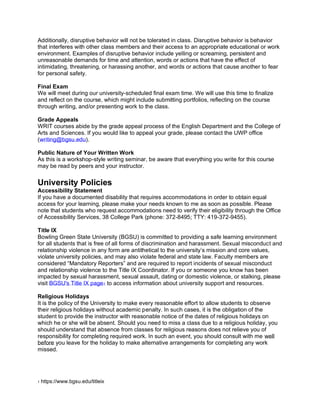 Additionally, disruptive behavior will not be tolerated in class. Disruptive behavior is behavior
that interferes with other class members and their access to an appropriate educational or work
environment. Examples of disruptive behavior include yelling or screaming, persistent and
unreasonable demands for time and attention, words or actions that have the effect of
intimidating, threatening, or harassing another, and words or actions that cause another to fear
for personal safety.
Final Exam
We will meet during our university-scheduled final exam time. We will use this time to finalize
and reflect on the course, which might include submitting portfolios, reflecting on the course
through writing, and/or presenting work to the class.
Grade Appeals
WRIT courses abide by the grade appeal process of the English Department and the College of
Arts and Sciences. If you would like to appeal your grade, please contact the UWP office
(writing@bgsu.edu).
Public Nature of Your Written Work
As this is a workshop-style writing seminar, be aware that everything you write for this course
may be read by peers and your instructor.
University Policies
Accessibility Statement
If you have a documented disability that requires accommodations in order to obtain equal
access for your learning, please make your needs known to me as soon as possible. Please
note that students who request accommodations need to verify their eligibility through the Office
of Accessibility Services, 38 College Park (phone: 372-8495; TTY: 419-372-9455).
Title IX
Bowling Green State University (BGSU) is committed to providing a safe learning environment
for all students that is free of all forms of discrimination and harassment. Sexual misconduct and
relationship violence in any form are antithetical to the university’s mission and core values,
violate university policies, and may also violate federal and state law. Faculty members are
considered “Mandatory Reporters” and are required to report incidents of sexual misconduct
and relationship violence to the Title IX Coordinator. If you or someone you know has been
impacted by sexual harassment, sexual assault, dating or domestic violence, or stalking, please
visit BGSU's Title IX page1 to access information about university support and resources.
Religious Holidays
It is the policy of the University to make every reasonable effort to allow students to observe
their religious holidays without academic penalty. In such cases, it is the obligation of the
student to provide the instructor with reasonable notice of the dates of religious holidays on
which he or she will be absent. Should you need to miss a class due to a religious holiday, you
should understand that absence from classes for religious reasons does not relieve you of
responsibility for completing required work. In such an event, you should consult with me well
before you leave for the holiday to make alternative arrangements for completing any work
missed.
1 https://www.bgsu.edu/titleix
 