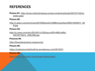 REFERENCES
Picture #1: http://www.nofrackingway.us/wp-content/uploads/2012/11/dirty-
water.jpeg
Picture #2:
http://i.dawn.com/archives/2010/Website%20Metropolitan/699314036511_60
0.jpg
Picture #3:
http://s.imwx.com/dru/2014/01/c7d25aca-e5f5-4080-a68d-
42f12f770b1c_650x366.jpg
Pictures #4:
http://thewaterproject.org/poverty
Picture #5:
https://waterjournalistsafrica.wordpress.com/2015/01/
Picture #6:
http://water.org/water-crisis/water-facts/water/
 