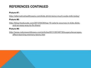 REFERENCES CONTINUED
Picture #7:
http://alternativehealthoasis.com/kids-drink-twice-much-soda-milk-today/
Picture #8:
http://blog.fooducate.com/2013/04/28/top-10-calorie-sources-in-kids-diets-
and-an-easy-way-to-fix-them/
Picture #9:
http://www.natureworldnews.com/articles/8311/20140730/sugary-beverages-
affect-learning-memory-teens.htm
 