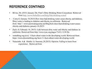 REFERENCE CONTINED
• Bivins, M. (2015, January 28). Flint’s Dirty Drinking Water Conundrum. Retrieved
from http://www.thebaffler.com/blog/flint-drinking-water/
• Curry.C( January 18,2015).How does bad drinking water cause obesity and diabetes.
Dirty water is leading to diabetes and obesity in california. Retrieved
from http://. www.purewatergazette.net/blog/how-does-bad-drinking-water-cause-
obesity-and-diabetes-january-18-2015/
• Zach. E( February 10, 2015). Link between dirty water and obesity and diabetes in
california. Retrieved from http://www.rcac.org/pages/714?i=1138 Do
• something.org.(n/a). 11facts about water in the developing world. Retrieved from
https://www.dosomething.org/facts/11-facts-about-water-developing-world
• Naturinda. A & Abatho .L( Janurary 28,2015). Opinion: Falling to learn from
expierience . Retrieved from
 
