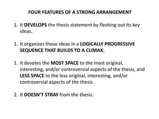 FOUR FEATURES OF A STRONG ARRANGEMENT
1. It DEVELOPS the thesis statement by fleshing out its key
ideas.
1. It organizes those ideas in a LOGICALLY PROGRESSIVE
SEQUENCE THAT BUILDS TO A CLIMAX.
1. It devotes the MOST SPACE to the most original,
interesting, and/or controversial aspects of the thesis, and
LESS SPACE to the less original, interesting, and/or
controversial aspects of the thesis.
2. It DOESNāT STRAY from the thesis.
