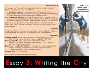 Essay 3: Writing the City
WRIT 1133
Human Rights /
Humans Write
John Tiedemann
⊗ the assignment
In this essay, you’ll conduct an ethnographic study of an urban space in
Denver. Your essay will have two sections:
• A descriptive section, in which you paint a vivid picture of what you
discovered in the space you chose, focusing upon those details that bring
out the themes you’ll go on to interpret in the next section.
• An interpretive section, in which you’ll draw upon concepts from Lewis
Mumford’s “What Is a City?” and Sharon Zukin’s “What City? Whose City?”
to make an argument about the meaning of the space you’ve described.
Please choose a space off campus. If have an idea for an on-campus
space, then clear it with me in advance and plan on conducting at least a
few interviews.
⊗ audience
Imagine you’ll deliver your essay at a symposium sponsored by the DU Urban
Studies program and attended by both faculty and Denver natives.
⊗ due dates
Thursday, May 12: Submit your proposal on Canvas by the start of class.
Name it “Last name, first name - Essay 3 proposal - WRIT 1133.”
Thursday, May 19: Submit a draft of your descriptive section.
Name it “Last name, First name – Essay 3 – WRIT 1133.” (Give it a
heading: “Descriptive section.”)
Conference week, May 23-27: Before your conference, submit a complete
draft of your essay, both sections. Give the sections headings:
“Descriptive section” and “Interpretive section.”
Thursday, June 9: Final draft due.
Each section should be 1200–1500 words long.
 