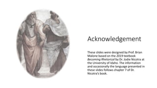 Acknowledgement
These slides were designed by Prof. Brian
Malone based on the 2019 textbook
Becoming Rhetorical by Dr. Jodie Nicotra at
the University of Idaho. The information
and occasionally the language presented in
these slides follows chapter 7 of Dr.
Nicotra’s book.
 