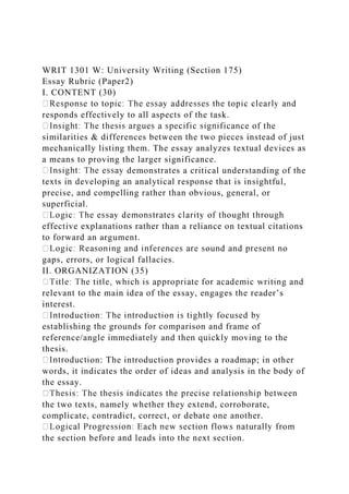 WRIT 1301 W: University Writing (Section 175)
Essay Rubric (Paper2)
I. CONTENT (30)
responds effectively to all aspects of the task.
similarities & differences between the two pieces instead of just
mechanically listing them. The essay analyzes textual devices as
a means to proving the larger significance.
demonstrates a critical understanding of the
texts in developing an analytical response that is insightful,
precise, and compelling rather than obvious, general, or
superficial.
effective explanations rather than a reliance on textual citations
to forward an argument.
gaps, errors, or logical fallacies.
II. ORGANIZATION (35)
relevant to the main idea of the essay, engages the reader’s
interest.
establishing the grounds for comparison and frame of
reference/angle immediately and then quickly moving to the
thesis.
on: The introduction provides a roadmap; in other
words, it indicates the order of ideas and analysis in the body of
the essay.
the two texts, namely whether they extend, corroborate,
complicate, contradict, correct, or debate one another.
the section before and leads into the next section.
 