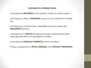 FEATURES OF A STRONG THESIS

A strong thesis RESPONDS to the question; it doesn’t simply restate it.

A strong thesis offers a DEBATABLE response, not a statement of simple
fact.

A strong thesis not only makes a debatable claim but explains the
REASONING behind it.

A strong thesis is SPECIFIC enough that readers understand precisely
what argument they’re being asked to consider.

A strong thesis LOGICALLY CONNECTS all of its key ideas

Finally, a strong thesis is FRESH, ORIGINAL, and THOUGHT-PROVOKING.
 