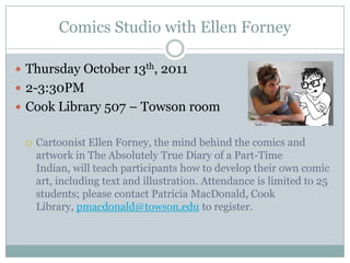 Comics Studio with Ellen Forney Thursday October 13th, 2011 2-3:30PM Cook Library 507 – Towson room Cartoonist Ellen Forney, the mind behind the comics and artwork in The Absolutely True Diary of a Part-Time Indian, will teach participants how to develop their own comic art, including text and illustration. Attendance is limited to 25 students; please contact Patricia MacDonald, Cook Library, pmacdonald@towson.edu to register. 