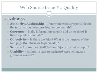 Web Source Issue #1: QualityEvaluationAuthority/Authorship – Determine who is responsible for the information. What are his/her credentials?Currency – Is the information current and up-to-date? Is there a publication date?Objectivity – Is there any bias? What is the purpose of the web page (to inform or to persuade)? Scope – Are sources cited? Is the subject covered in depth?Usability – Is the site easy to navigate? Are spelling and grammar correct?