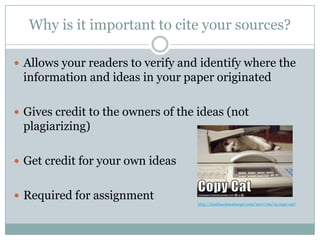 Why is it important to cite your sources?Allows your readers to verify and identify where the information and ideas in your paper originatedGives credit to the owners of the ideas (not plagiarizing)Get credit for your own ideasRequired for assignmenthttp://icanhascheezburger.com/2007/09/12/copy-cat/